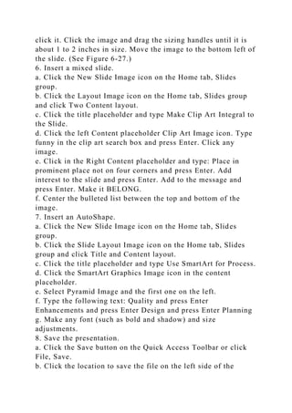 click it. Click the image and drag the sizing handles until it is
about 1 to 2 inches in size. Move the image to the bottom left of
the slide. (See Figure 6-27.)
6. Insert a mixed slide.
a. Click the New Slide Image icon on the Home tab, Slides
group.
b. Click the Layout Image icon on the Home tab, Slides group
and click Two Content layout.
c. Click the title placeholder and type Make Clip Art Integral to
the Slide.
d. Click the left Content placeholder Clip Art Image icon. Type
funny in the clip art search box and press Enter. Click any
image.
e. Click in the Right Content placeholder and type: Place in
prominent place not on four corners and press Enter. Add
interest to the slide and press Enter. Add to the message and
press Enter. Make it BELONG.
f. Center the bulleted list between the top and bottom of the
image.
7. Insert an AutoShape.
a. Click the New Slide Image icon on the Home tab, Slides
group.
b. Click the Slide Layout Image icon on the Home tab, Slides
group and click Title and Content layout.
c. Click the title placeholder and type Use SmartArt for Process.
d. Click the SmartArt Graphics Image icon in the content
placeholder.
e. Select Pyramid Image and the first one on the left.
f. Type the following text: Quality and press Enter
Enhancements and press Enter Design and press Enter Planning
g. Make any font (such as bold and shadow) and size
adjustments.
8. Save the presentation.
a. Click the Save button on the Quick Access Toolbar or click
File, Save.
b. Click the location to save the file on the left side of the
 