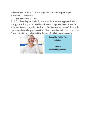 window (such as a USB storage device) and type Chap6-
Exercise1-LastName.
c. Click the Save button.
9. After looking at slide 5, you decide a better approach than
the pyramid might be another SmartArt option that shows the
information as a cycle. Add a sixth slide using one of the cycle
options. Save the presentation. Now examine whether slide 5 or
6 represents the information better. Explain your answer
 