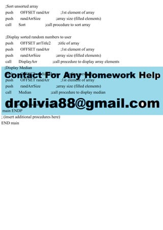 ;Sort unsorted array
push OFFSET randArr ;1st element of array
push randArrSize ;array size (filled elements)
call Sort ;call procedure to sort array
;Display sorted random numbers to user
push OFFSET arrTitle2 ;title of array
push OFFSET randArr ;1st element of array
push randArrSize ;array size (filled elements)
call DisplayArr ;call procedure to display array elements
;Display Median
push OFFSET medianMess ;median message
push OFFSET randArr ;1st element of array
push randArrSize ;array size (filled elements)
call Median ;call procedure to display median
exit ; exit to operating system
main ENDP
; (insert additional procedures here)
END main
 