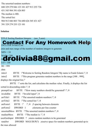 The unsorted random numbers:
680 329 279 846 123 101 427 913 255 736
431 545 984 391 626 803
The median is 488.
The sorted list:
984 913 846 803 736 680 626 545 431 427
391 329 279 255 123 101
Solution
TITLE Sorting Random Integers (ass_5.asm)
INCLUDE Irvine32.inc
;min and max range of the number of random integers to generate
MIN = 10
MAX = 200
;low and high range of random integers to generate
LO = 100
HI = 999
.data
intro1 BYTE "Welcome to Sorting Random Integers! My name is Frank Eslami.", 0
intro2 BYTE "This program generates random numbers in the range [100 .. 999],
displays the original list,"
BYTE " sorts the list, and calculates the median value. Finally, it displays the list
sorted in descending order.", 0
promptUser BYTE "How many numbers should be generated? ", 0
invalidInt BYTE "Invalid input", 0
arrTitle1 BYTE "The unsorted random numbers:", 0
arrTitle2 BYTE "The sorted list:", 0
arrForm1 BYTE " ", 0 ;5 spacing between elements
arrForm2 DWORD 1 ;elements per line counter
unsortedMess BYTE "The unsorted random numbers:", 0
medianMess BYTE "The median is: ", 0
userGenInput DWORD ? ;stores random numbers to be generated
randArr DWORD MAX DUP(?) ;reserve space for random numbers generated up to
the max allowed
 