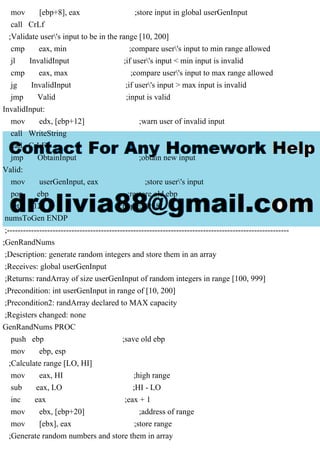 mov [ebp+8], eax ;store input in global userGenInput
call CrLf
;Validate user's input to be in the range [10, 200]
cmp eax, min ;compare user's input to min range allowed
jl InvalidInput ;if user's input < min input is invalid
cmp eax, max ;compare user's input to max range allowed
jg InvalidInput ;if user's input > max input is invalid
jmp Valid ;input is valid
InvalidInput:
mov edx, [ebp+12] ;warn user of invalid input
call WriteString
call CrLF
jmp ObtainInput ;obtain new input
Valid:
mov userGenInput, eax ;store user's input
pop ebp ;restore old ebp
ret 12 ;pop EBP+8
numsToGen ENDP
;---------------------------------------------------------------------------------------------------------
;GenRandNums
;Description: generate random integers and store them in an array
;Receives: global userGenInput
;Returns: randArray of size userGenInput of random integers in range [100, 999]
;Precondition: int userGenInput in range of [10, 200]
;Precondition2: randArray declared to MAX capacity
;Registers changed: none
GenRandNums PROC
push ebp ;save old ebp
mov ebp, esp
;Calculate range [LO, HI]
mov eax, HI ;high range
sub eax, LO ;HI - LO
inc eax ;eax + 1
mov ebx, [ebp+20] ;address of range
mov [ebx], eax ;store range
;Generate random numbers and store them in array
 