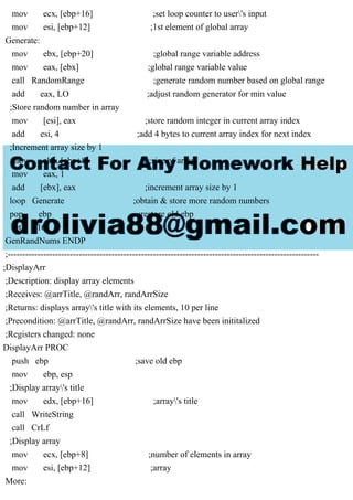 mov ecx, [ebp+16] ;set loop counter to user's input
mov esi, [ebp+12] ;1st element of global array
Generate:
mov ebx, [ebp+20] ;global range variable address
mov eax, [ebx] ;global range variable value
call RandomRange ;generate random number based on global range
add eax, LO ;adjust random generator for min value
;Store random number in array
mov [esi], eax ;store random integer in current array index
add esi, 4 ;add 4 bytes to current array index for next index
;Increment array size by 1
mov ebx, [ebp+8] ;size of array
mov eax, 1
add [ebx], eax ;increment array size by 1
loop Generate ;obtain & store more random numbers
pop ebp ;restore old ebp
ret 16
GenRandNums ENDP
;---------------------------------------------------------------------------------------------------------
;DisplayArr
;Description: display array elements
;Receives: @arrTitle, @randArr, randArrSize
;Returns: displays array's title with its elements, 10 per line
;Precondition: @arrTitle, @randArr, randArrSize have been inititalized
;Registers changed: none
DisplayArr PROC
push ebp ;save old ebp
mov ebp, esp
;Display array's title
mov edx, [ebp+16] ;array's title
call WriteString
call CrLf
;Display array
mov ecx, [ebp+8] ;number of elements in array
mov esi, [ebp+12] ;array
More:
 