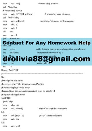 mov eax, [esi] ;current array element
call WriteDec
;Format array output
mov edx, OFFSET arrForm1 ;5 spaces between elements
call WriteString
mov eax, arrForm2 ;number of elements per line counter
mov ebx, 10
mov edx, 0
div ebx
cmp edx, 0
jne SameLine
call CrLf
SameLine:
add esi, 4 ;add 4 bytes to current array element for next element
inc arrForm2 ;increment line counter by 1
loop More ;display more elements
call CrLF
pop ebp ;restore old ebp
ret 12
DisplayArr ENDP
;---------------------------------------------------------------------------------------------------------
;Sort
;Description: sort array
;Receives: @arrTitle, @randArr, randArrSize
;Returns: displays sorted array
;Precondition: the parameters received must be initialized
;Registers changed: none
Sort PROC
push ebp
mov ebp, esp
mov ecx, [ebp+8] ;size of array (filled elements)
L1:
mov esi, [ebp+12] ;array's current element
mov edx, ecx
L2:
mov eax, [esi]
 