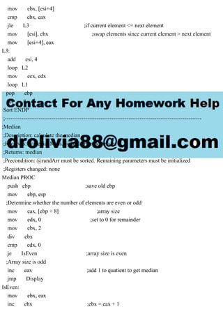 mov ebx, [esi+4]
cmp ebx, eax
jle L3 ;if current element <= next element
mov [esi], ebx ;swap elements since current element > next element
mov [esi+4], eax
L3:
add esi, 4
loop L2
mov ecx, edx
loop L1
pop ebp
ret 8
Sort ENDP
;---------------------------------------------------------------------------------------------------------
;Median
;Description: calculate the median
;Receives: @medianMess, @randArr, randArrsize
;Returns: median
;Precondition: @randArr must be sorted. Remaining parameters must be initialized
;Registers changed: none
Median PROC
push ebp ;save old ebp
mov ebp, esp
;Determine whether the number of elements are even or odd
mov eax, [ebp + 8] ;array size
mov edx, 0 ;set to 0 for remainder
mov ebx, 2
div ebx
cmp edx, 0
je IsEven ;array size is even
;Array size is odd
inc eax ;add 1 to quatient to get median
jmp Display
IsEven:
mov ebx, eax
inc ebx ;ebx = eax + 1
 