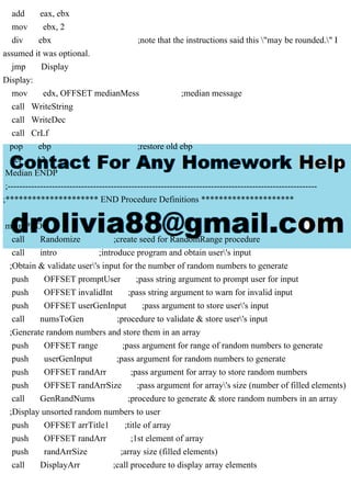 add eax, ebx
mov ebx, 2
div ebx ;note that the instructions said this "may be rounded." I
assumed it was optional.
jmp Display
Display:
mov edx, OFFSET medianMess ;median message
call WriteString
call WriteDec
call CrLf
pop ebp ;restore old ebp
ret 12
Median ENDP
;---------------------------------------------------------------------------------------------------------
;********************* END Procedure Definitions *********************
main PROC
call Randomize ;create seed for RandomRange procedure
call intro ;introduce program and obtain user's input
;Obtain & validate user's input for the number of random numbers to generate
push OFFSET promptUser ;pass string argument to prompt user for input
push OFFSET invalidInt ;pass string argument to warn for invalid input
push OFFSET userGenInput ;pass argument to store user's input
call numsToGen ;procedure to validate & store user's input
;Generate random numbers and store them in an array
push OFFSET range ;pass argument for range of random numbers to generate
push userGenInput ;pass argument for random numbers to generate
push OFFSET randArr ;pass argument for array to store random numbers
push OFFSET randArrSize ;pass argument for array's size (number of filled elements)
call GenRandNums ;procedure to generate & store random numbers in an array
;Display unsorted random numbers to user
push OFFSET arrTitle1 ;title of array
push OFFSET randArr ;1st element of array
push randArrSize ;array size (filled elements)
call DisplayArr ;call procedure to display array elements
 