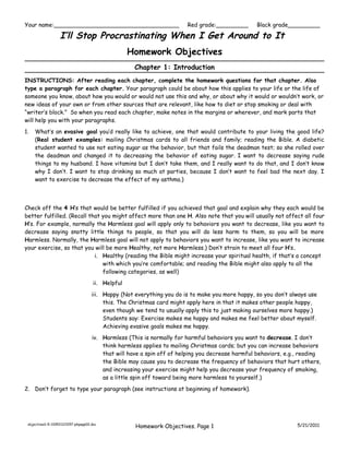 Your name:___________________________________                           Red grade:_________        Black grade_________

                   I’ll Stop Procrastinating When I Get Around to It
                                                    Homework Objectives
                                                     Chapter 1: Introduction
INSTRUCTIONS: After reading each chapter, complete the homework questions for that chapter. Also
type a paragraph for each chapter. Your paragraph could be about how this applies to your life or the life of
someone you know, about how you would or would not use this and why, or about why it would or wouldn’t work, or
new ideas of your own or from other sources that are relevant, like how to diet or stop smoking or deal with
“writer’s block.” So when you read each chapter, make notes in the margins or wherever, and mark parts that
will help you with your paragraphs.
1.   What’s an evasive goal you’d really like to achieve, one that would contribute to your living the good life?
     (Real student examples: mailing Christmas cards to all friends and family; reading the Bible. A diabetic
     student wanted to use not eating sugar as the behavior, but that fails the deadman test; so she rolled over
     the deadman and changed it to decreasing the behavior of eating sugar. I want to decrease saying rude
     things to my husband. I have vitamins but I don’t take them, and I really want to do that, and I don’t know
     why I don’t. I want to stop drinking so much at parties, because I don’t want to feel bad the next day. I
     want to exercise to decrease the effect of my asthma.)




Check off the 4 H’s that would be better fulfilled if you achieved that goal and explain why they each would be
better fulfilled. (Recall that you might affect more than one H. Also note that you will usually not affect all four
H’s. For example, normally the Harmless goal will apply only to behaviors you want to decrease, like you want to
decrease saying snotty little things to people, so that you will do less harm to them, so you will be more
Harmless. Normally, the Harmless goal will not apply to behaviors you want to increase, like you want to increase
your exercise, so that you will be more Healthy, not more Harmless.) Don’t strain to meet all four H’s.
                            i. Healthy (reading the Bible might increase your spiritual health, if that’s a concept
                               with which you’re comfortable; and reading the Bible might also apply to all the
                               following categories, as well)
                                      ii. Helpful

                                     iii. Happy (Not everything you do is to make you more happy, so you don’t always use
                                          this. The Christmas card might apply here in that it makes other people happy,
                                          even though we tend to usually apply this to just making ourselves more happy.)
                                          Students say: Exercise makes me happy and makes me feel better about myself.
                                          Achieving evasive goals makes me happy.
                                     iv. Harmless (This is normally for harmful behaviors you want to decrease. I don’t
                                         think harmless applies to mailing Christmas cards; but you can increase behaviors
                                         that will have a spin off of helping you decrease harmful behaviors, e.g., reading
                                         the Bible may cause you to decrease the frequency of behaviors that hurt others,
                                         and increasing your exercise might help you decrease your frequency of smoking,
                                         as a little spin off toward being more harmless to yourself.)
2. Don’t forget to type your paragraph (see instructions at beginning of homework).




 objectives1-5-110521123157-phpapp02.doc
                                                     Homework Objectives. Page 1                                  5/21/2011
 