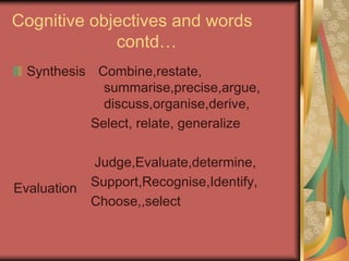 Cognitive objectives and words
contd…
Synthesis
Evaluation
Combine,restate,
summarise,precise,argue,
discuss,organise,derive,
Select, relate, generalize
Judge,Evaluate,determine,
Support,Recognise,Identify,
Choose,,select
 