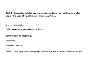 Task 1 - Understand digital communication systems - You will create a blog
explaining uses of digital communication systems.


You must provide:
Information and analysis on methods.

communication protocols,

methods,

internet services,

web 2.0 and appropriate language conventions for a range of communication
 