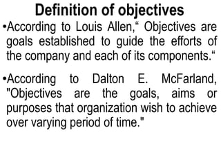 Definition of objectives
•According to Louis Allen,“ Objectives are
goals established to guide the efforts of
the company and each of its components.“
•According to Dalton E. McFarland,
"Objectives are the goals, aims or
purposes that organization wish to achieve
over varying period of time."
 