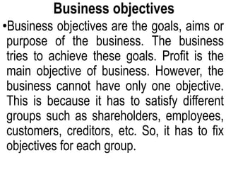 Business objectives
•Business objectives are the goals, aims or
purpose of the business. The business
tries to achieve these goals. Profit is the
main objective of business. However, the
business cannot have only one objective.
This is because it has to satisfy different
groups such as shareholders, employees,
customers, creditors, etc. So, it has to fix
objectives for each group.
 