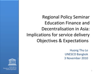 Regional Policy Seminar
Education Finance and
Decentralisation in Asia:
Implications for service delivery
Objectives & Expectations
Huong Thu Le
UNESCO Bangkok
3 November 2010
1
 