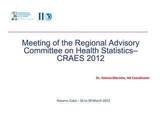 Meeting of the Regional Advisory
Committee on Health Statistics–
         CRAES 2012

                                  Dr. Fatima Marinho, HA Coordinator




         Havana, Cuba – 26 to 28 March 2012
 