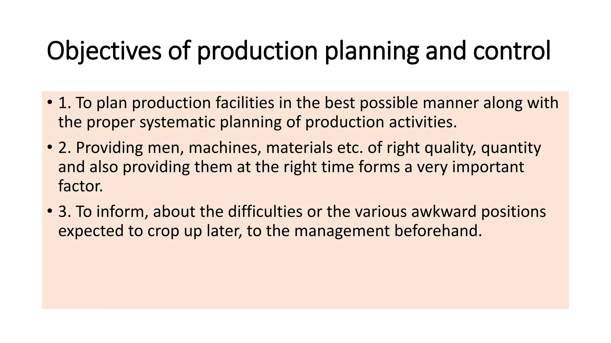 Objectives of production planning and control
• 1. To plan production facilities in the best possible manner along with
the proper systematic planning of production activities.
• 2. Providing men, machines, materials etc. of right quality, quantity
and also providing them at the right time forms a very important
factor.
• 3. To inform, about the difficulties or the various awkward positions
expected to crop up later, to the management beforehand.
 