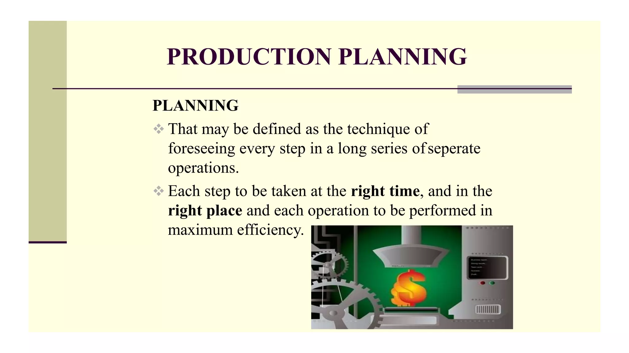 PRODUCTION PLANNING
PLANNING
 That may be defined as the technique of
foreseeing every step in a long series ofseperate
operations.
 Each step to be taken at the right time, and in the
right place and each operation to be performed in
maximum efficiency.
 