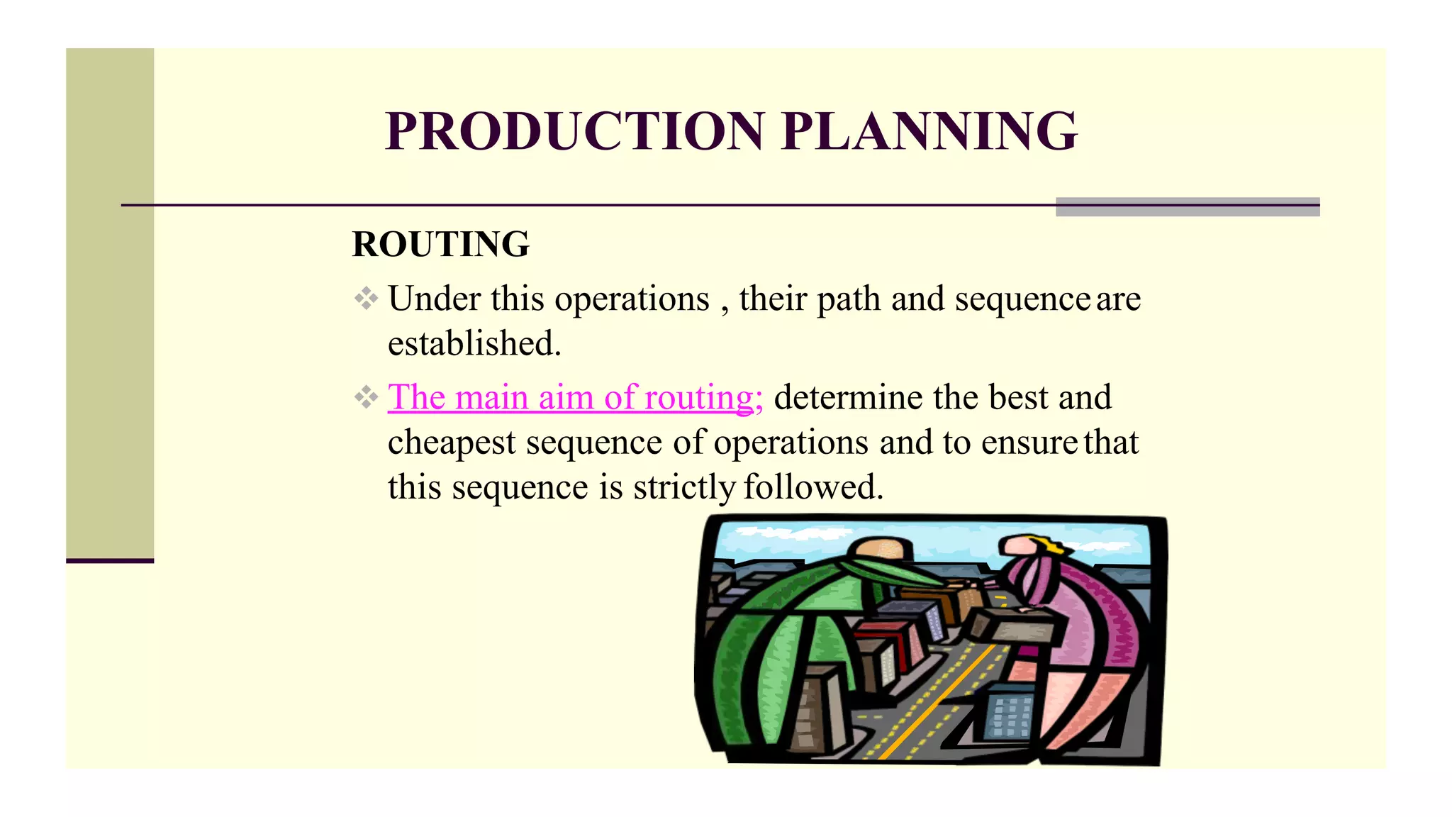 PRODUCTION PLANNING
ROUTING
 Under this operations , their path and sequenceare
established.
 The main aim of routing; determine the best and
cheapest sequence of operations and to ensurethat
this sequence is strictly followed.
 