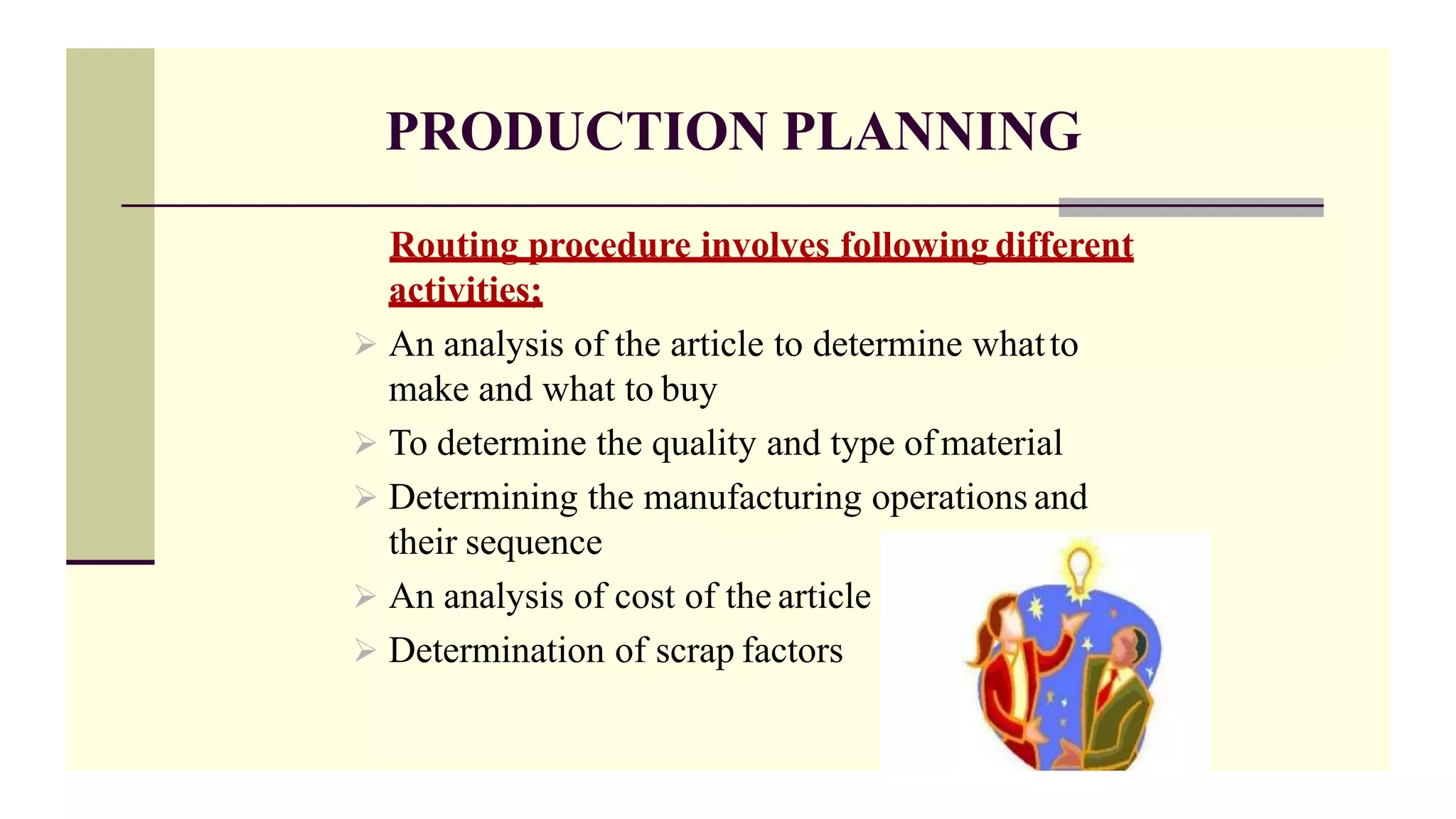 PRODUCTION PLANNING
Routing procedure involves following different
activities;
 An analysis of the article to determine whatto
make and what to buy
 To determine the quality and type ofmaterial
 Determining the manufacturing operations and
their sequence
 An analysis of cost of the article
 Determination of scrap factors
 