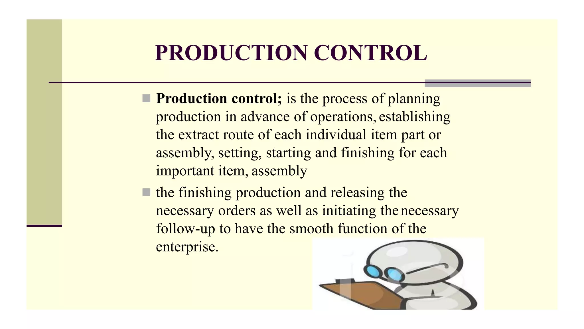 PRODUCTION CONTROL
 Production control; is the process of planning
production in advance of operations, establishing
the extract route of each individual item part or
assembly, setting, starting and finishing for each
important item, assembly
 the finishing production and releasing the
necessary orders as well as initiating thenecessary
follow-up to have the smooth function of the
enterprise.
 
