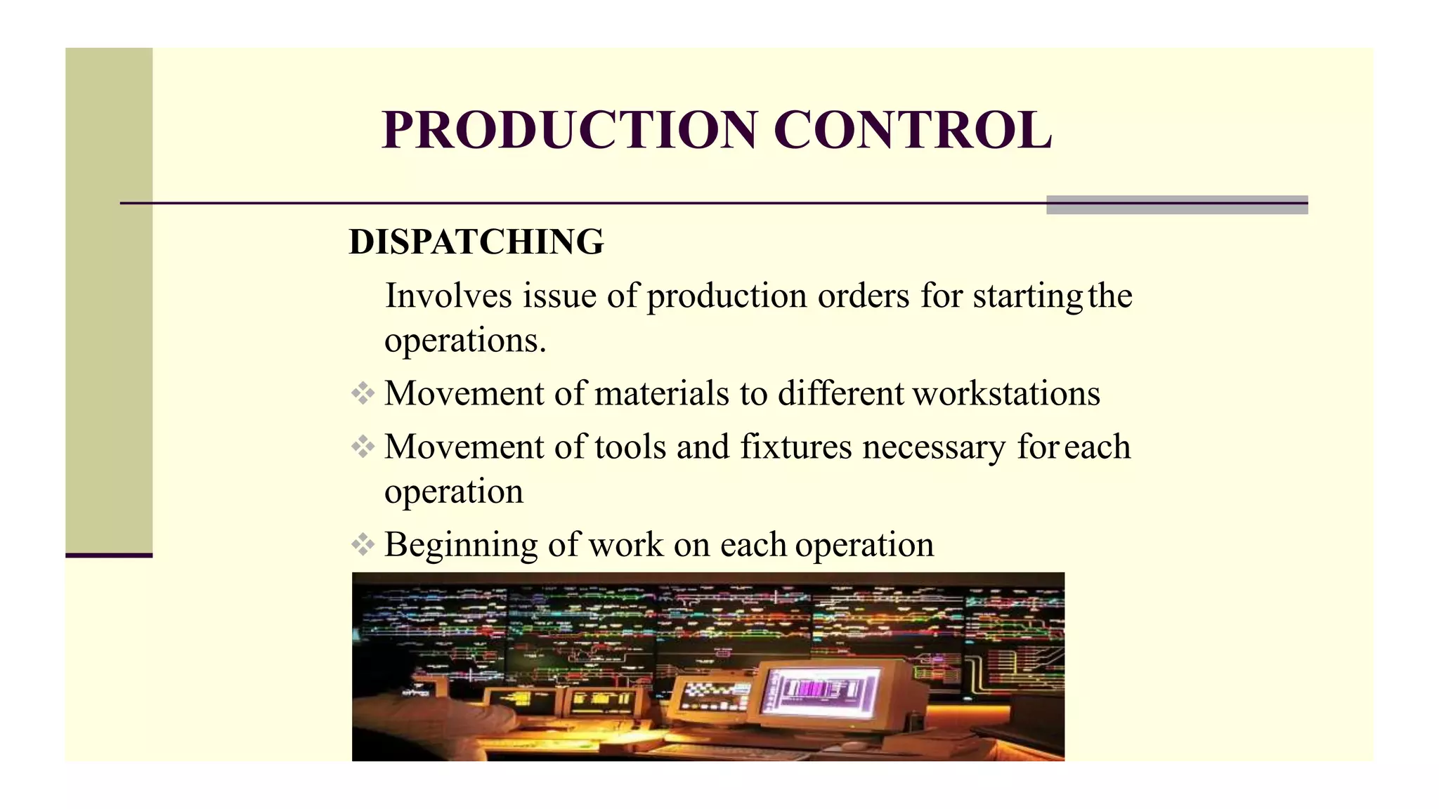PRODUCTION CONTROL
DISPATCHING
Involves issue of production orders for startingthe
operations.
 Movement of materials to different workstations
 Movement of tools and fixtures necessary foreach
operation
 Beginning of work on each operation
 