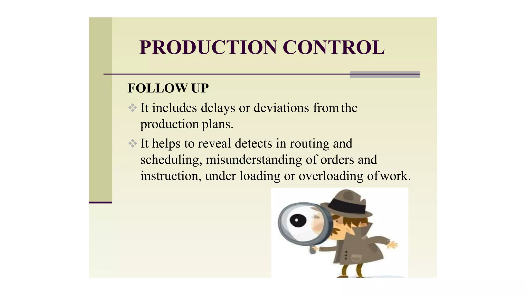 PRODUCTION CONTROL
FOLLOW UP
 It includes delays or deviations fromthe
production plans.
 It helps to reveal detects in routing and
scheduling, misunderstanding of orders and
instruction, under loading or overloading ofwork.
 