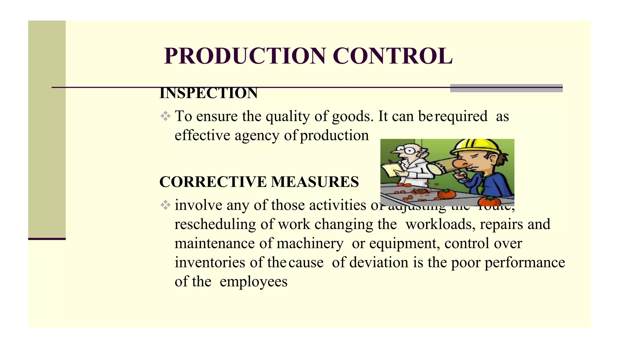 PRODUCTION CONTROL
INSPECTION
 To ensure the quality of goods. It can berequired as
effective agency of production
CORRECTIVE MEASURES
 involve any of those activities of adjusting the route,
rescheduling of work changing the workloads, repairs and
maintenance of machinery or equipment, control over
inventories of thecause of deviation is the poor performance
of the employees
 