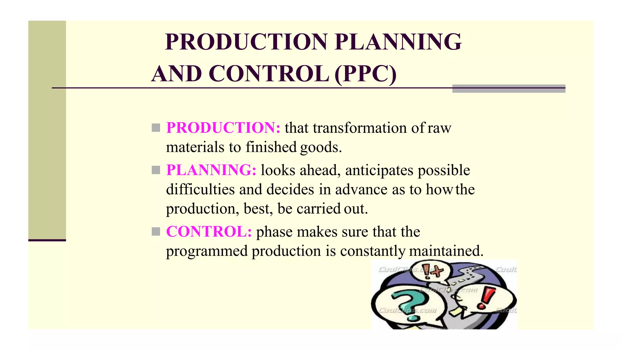 PRODUCTION PLANNING
AND CONTROL (PPC)
 PRODUCTION: that transformation of raw
materials to finished goods.
 PLANNING: looks ahead, anticipates possible
difficulties and decides in advance as to howthe
production, best, be carried out.
 CONTROL: phase makes sure that the
programmed production is constantly maintained.
 