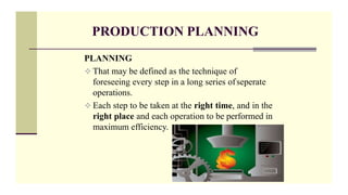 PRODUCTION PLANNING
PLANNING
 That may be defined as the technique of
foreseeing every step in a long series ofseperate
operations.
 Each step to be taken at the right time, and in the
right place and each operation to be performed in
maximum efficiency.
 