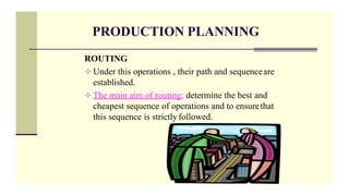 PRODUCTION PLANNING
ROUTING
 Under this operations , their path and sequenceare
established.
 The main aim of routing; determine the best and
cheapest sequence of operations and to ensurethat
this sequence is strictly followed.
 
