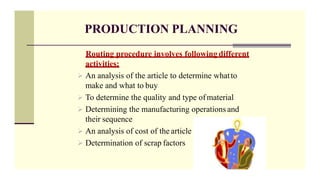 PRODUCTION PLANNING
Routing procedure involves following different
activities;
 An analysis of the article to determine whatto
make and what to buy
 To determine the quality and type ofmaterial
 Determining the manufacturing operations and
their sequence
 An analysis of cost of the article
 Determination of scrap factors
 