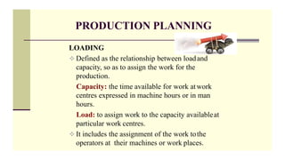 PRODUCTION PLANNING
LOADING
 Defined as the relationship between loadand
capacity, so as to assign the work for the
production.
Capacity: the time available for work atwork
centres expressed in machine hours or in man
hours.
Load: to assign work to the capacity availableat
particular work centres.
 It includes the assignment of the work tothe
operators at their machines or work places.
 