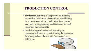 PRODUCTION CONTROL
 Production control; is the process of planning
production in advance of operations, establishing
the extract route of each individual item part or
assembly, setting, starting and finishing for each
important item, assembly
 the finishing production and releasing the
necessary orders as well as initiating thenecessary
follow-up to have the smooth function of the
enterprise.
 