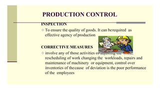 PRODUCTION CONTROL
INSPECTION
 To ensure the quality of goods. It can berequired as
effective agency of production
CORRECTIVE MEASURES
 involve any of those activities of adjusting the route,
rescheduling of work changing the workloads, repairs and
maintenance of machinery or equipment, control over
inventories of thecause of deviation is the poor performance
of the employees
 