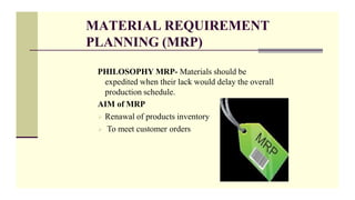 MATERIAL REQUIREMENT
PLANNING (MRP)
PHILOSOPHY MRP- Materials should be
expedited when their lack would delay the overall
production schedule.
AIM of MRP
 Renawal of products inventory
 To meet customer orders
 