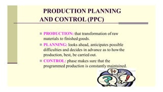 PRODUCTION PLANNING
AND CONTROL (PPC)
 PRODUCTION: that transformation of raw
materials to finished goods.
 PLANNING: looks ahead, anticipates possible
difficulties and decides in advance as to howthe
production, best, be carried out.
 CONTROL: phase makes sure that the
programmed production is constantly maintained.
 