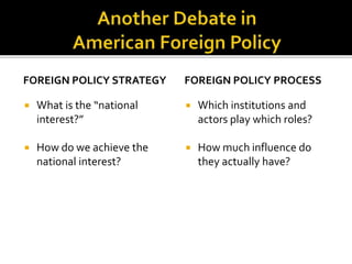 FOREIGN POLICY STRATEGY
 What is the “national
interest?”
 How do we achieve the
national interest?
FOREIGN POLICY PROCESS
 Which institutions and
actors play which roles?
 How much influence do
they actually have?
 