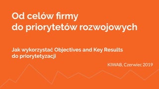 Od celów ﬁrmy
do priorytetów rozwojowych
Jak wykorzystać Objectives and Key Results
do priorytetyzacji
KIWAB, Czerwiec 2019
 