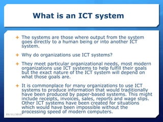 What is an ICT system
 The systems are those where output from the system
goes directly to a human being or into another ICT
system.
 Why do organizations use ICT systems?
 They meet particular organizational needs, most modern
organizations use ICT systems to help fulfill their goals
but the exact nature of the ICT system will depend on
what those goals are.
 It is commonplace for many organizations to use ICT
systems to produce information that would traditionally
have been produced by paper-based systems. This might
include receipts, invoices, sales, reports and wage slips.
Other ICT systems have been created for situations
which would have been impossible without the
processing speed of modern computers.25/11/2015
 