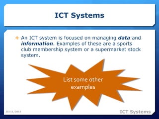 ICT Systems
 An ICT system is focused on managing data and
information. Examples of these are a sports
club membership system or a supermarket stock
system.
25/11/2015
List some other
examples
ICT Systems
 