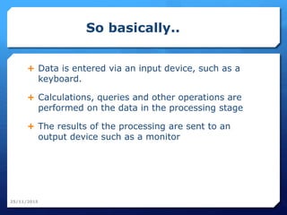 So basically..
 Data is entered via an input device, such as a
keyboard.
 Calculations, queries and other operations are
performed on the data in the processing stage
 The results of the processing are sent to an
output device such as a monitor
25/11/2015
 