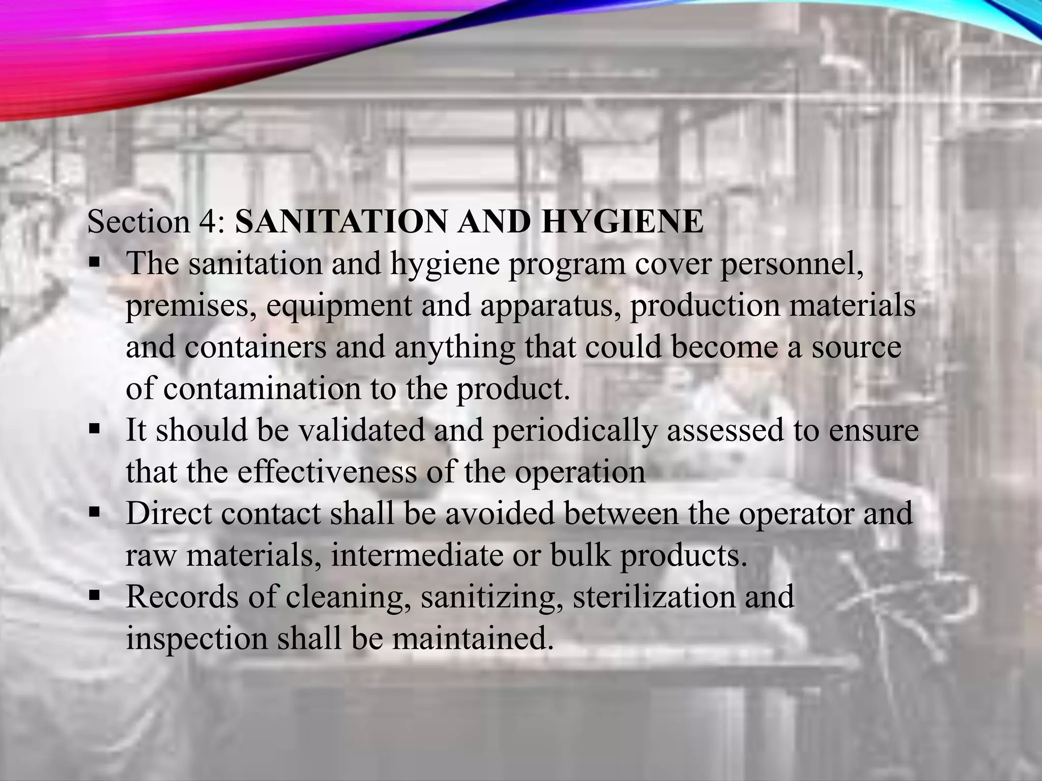 Section 4: SANITATION AND HYGIENE
 The sanitation and hygiene program cover personnel,
premises, equipment and apparatus, production materials
and containers and anything that could become a source
of contamination to the product.
 It should be validated and periodically assessed to ensure
that the effectiveness of the operation
 Direct contact shall be avoided between the operator and
raw materials, intermediate or bulk products.
 Records of cleaning, sanitizing, sterilization and
inspection shall be maintained.
 