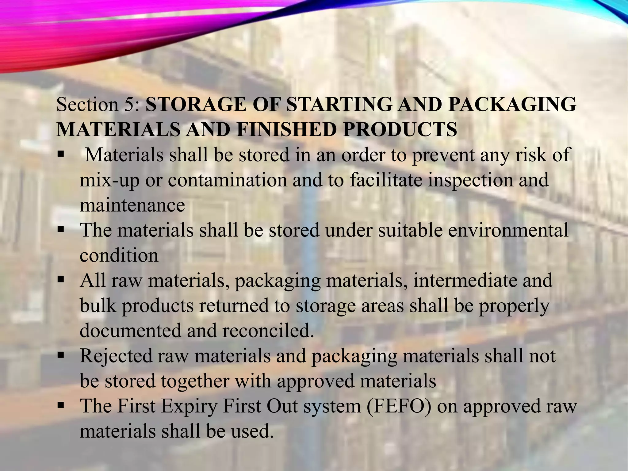 Section 5: STORAGE OF STARTING AND PACKAGING
MATERIALS AND FINISHED PRODUCTS
 Materials shall be stored in an order to prevent any risk of
mix-up or contamination and to facilitate inspection and
maintenance
 The materials shall be stored under suitable environmental
condition
 All raw materials, packaging materials, intermediate and
bulk products returned to storage areas shall be properly
documented and reconciled.
 Rejected raw materials and packaging materials shall not
be stored together with approved materials
 The First Expiry First Out system (FEFO) on approved raw
materials shall be used.
 