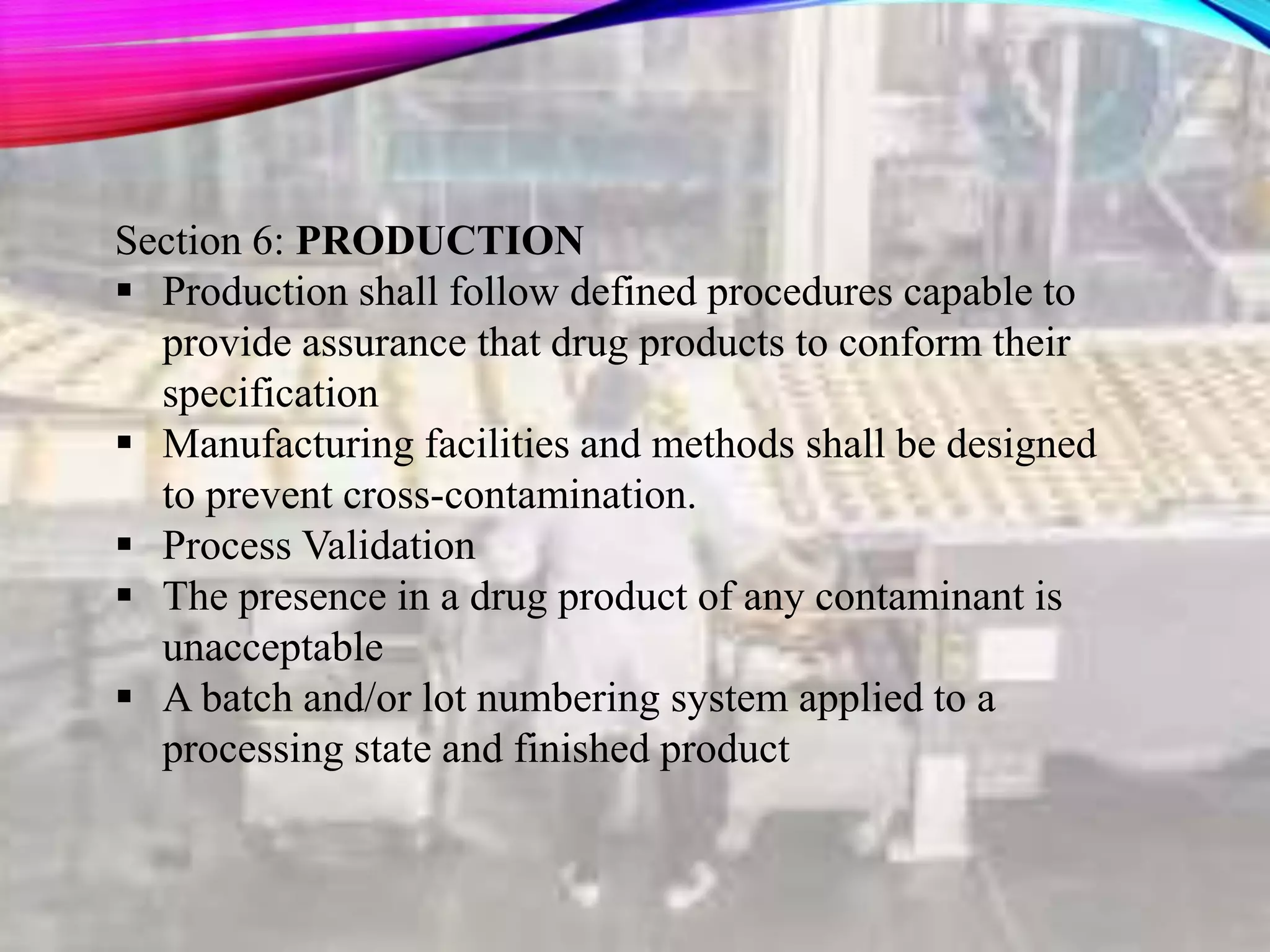 Section 6: PRODUCTION
 Production shall follow defined procedures capable to
provide assurance that drug products to conform their
specification
 Manufacturing facilities and methods shall be designed
to prevent cross-contamination.
 Process Validation
 The presence in a drug product of any contaminant is
unacceptable
 A batch and/or lot numbering system applied to a
processing state and finished product
 