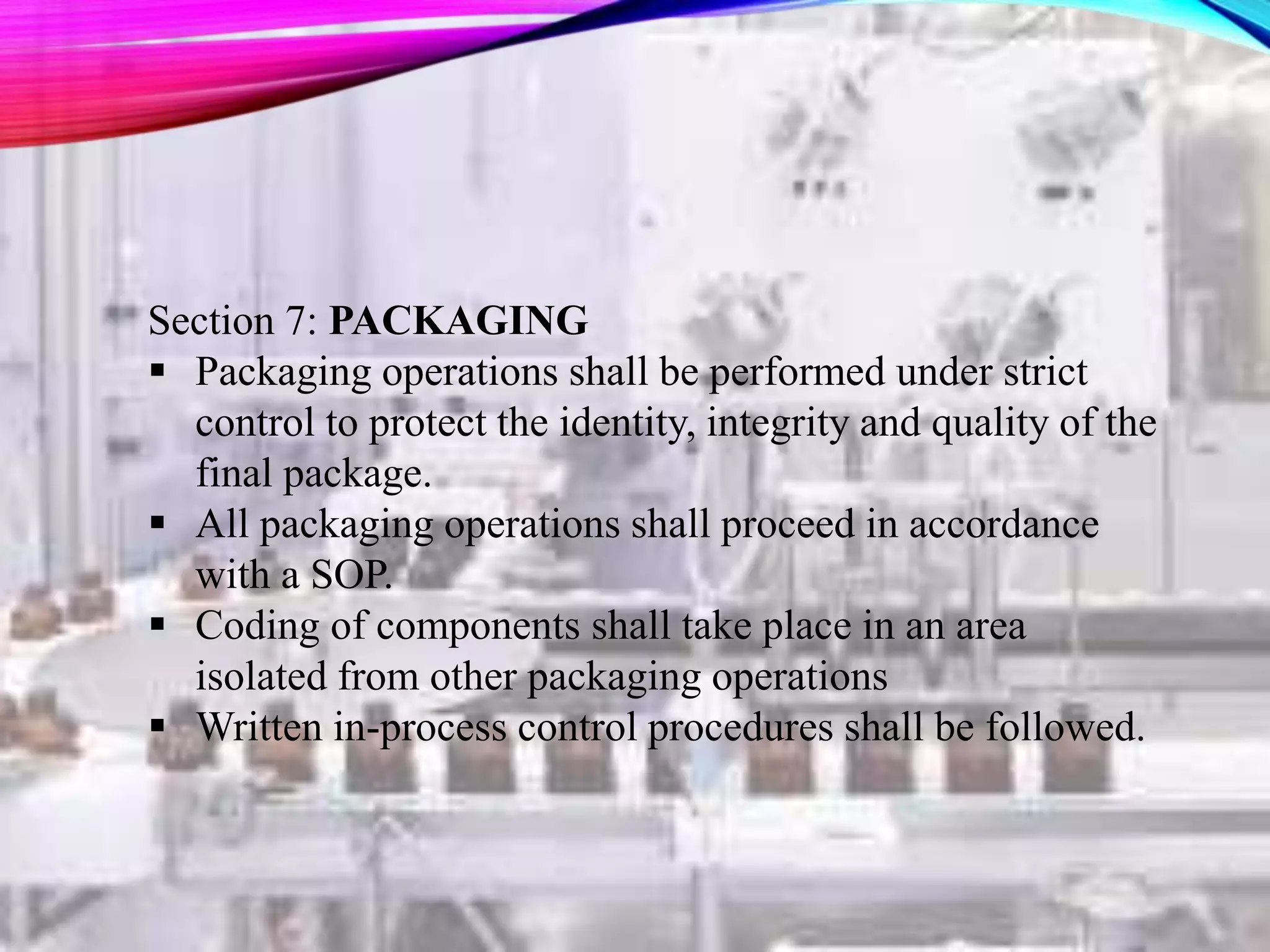 Section 7: PACKAGING
 Packaging operations shall be performed under strict
control to protect the identity, integrity and quality of the
final package.
 All packaging operations shall proceed in accordance
with a SOP.
 Coding of components shall take place in an area
isolated from other packaging operations
 Written in-process control procedures shall be followed.
 