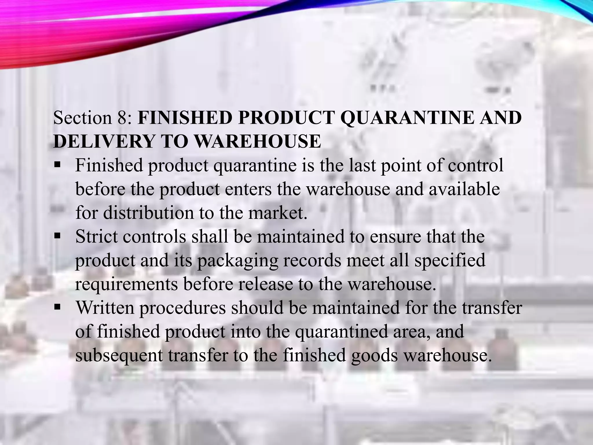 Section 8: FINISHED PRODUCT QUARANTINE AND
DELIVERY TO WAREHOUSE
 Finished product quarantine is the last point of control
before the product enters the warehouse and available
for distribution to the market.
 Strict controls shall be maintained to ensure that the
product and its packaging records meet all specified
requirements before release to the warehouse.
 Written procedures should be maintained for the transfer
of finished product into the quarantined area, and
subsequent transfer to the finished goods warehouse.
 