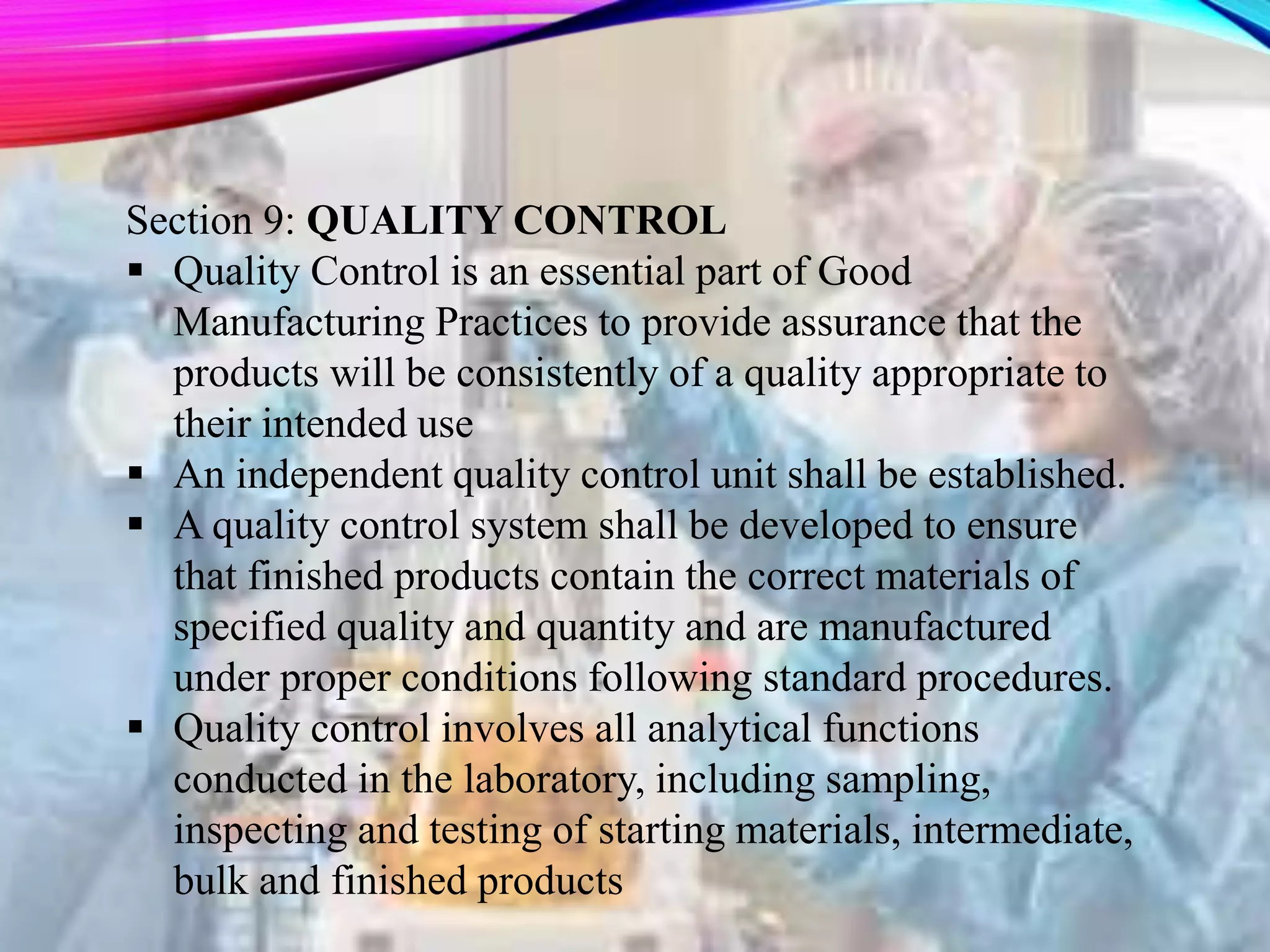 Section 9: QUALITY CONTROL
 Quality Control is an essential part of Good
Manufacturing Practices to provide assurance that the
products will be consistently of a quality appropriate to
their intended use
 An independent quality control unit shall be established.
 A quality control system shall be developed to ensure
that finished products contain the correct materials of
specified quality and quantity and are manufactured
under proper conditions following standard procedures.
 Quality control involves all analytical functions
conducted in the laboratory, including sampling,
inspecting and testing of starting materials, intermediate,
bulk and finished products
 
