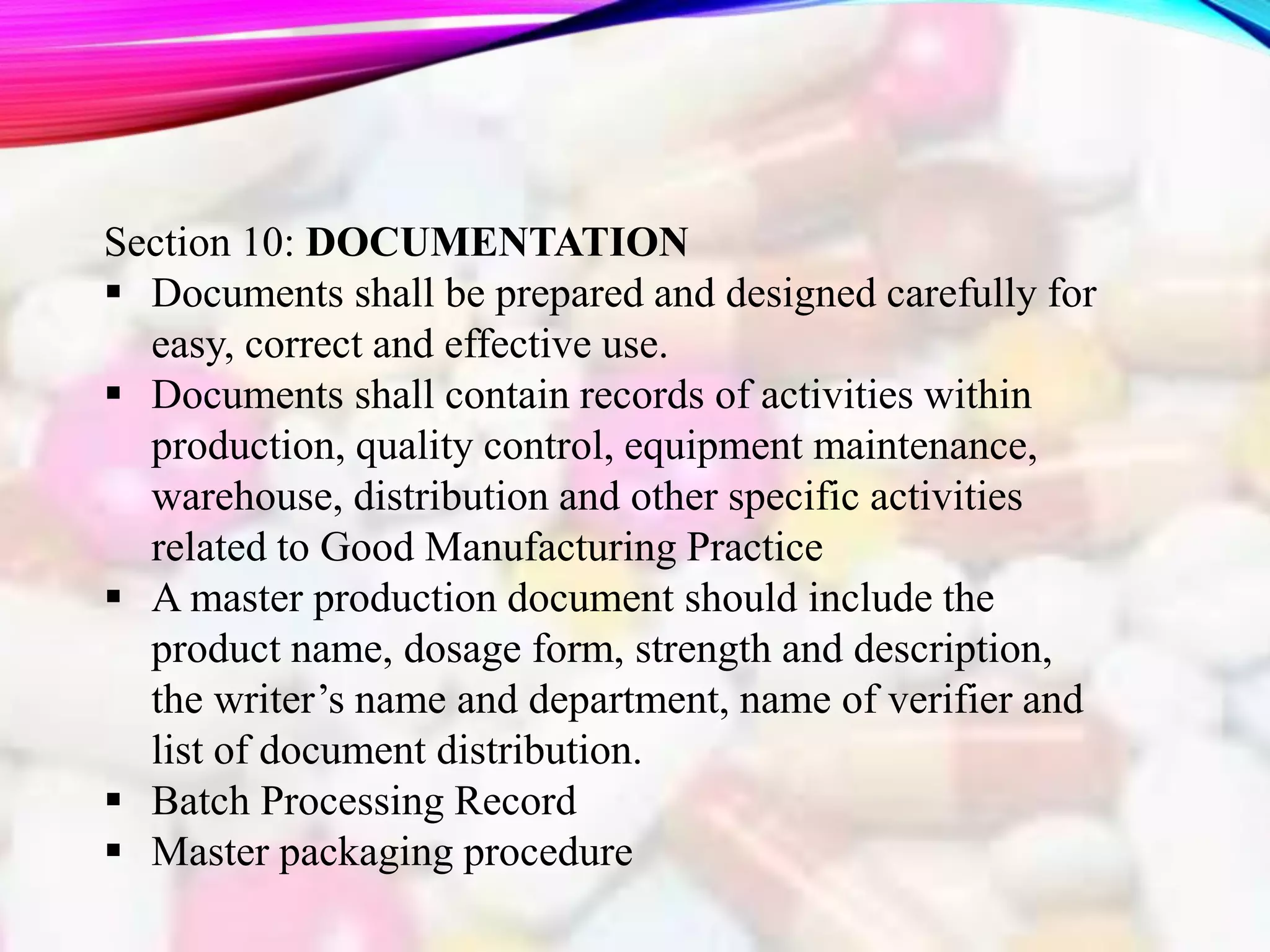 Section 10: DOCUMENTATION
 Documents shall be prepared and designed carefully for
easy, correct and effective use.
 Documents shall contain records of activities within
production, quality control, equipment maintenance,
warehouse, distribution and other specific activities
related to Good Manufacturing Practice
 A master production document should include the
product name, dosage form, strength and description,
the writer’s name and department, name of verifier and
list of document distribution.
 Batch Processing Record
 Master packaging procedure
 