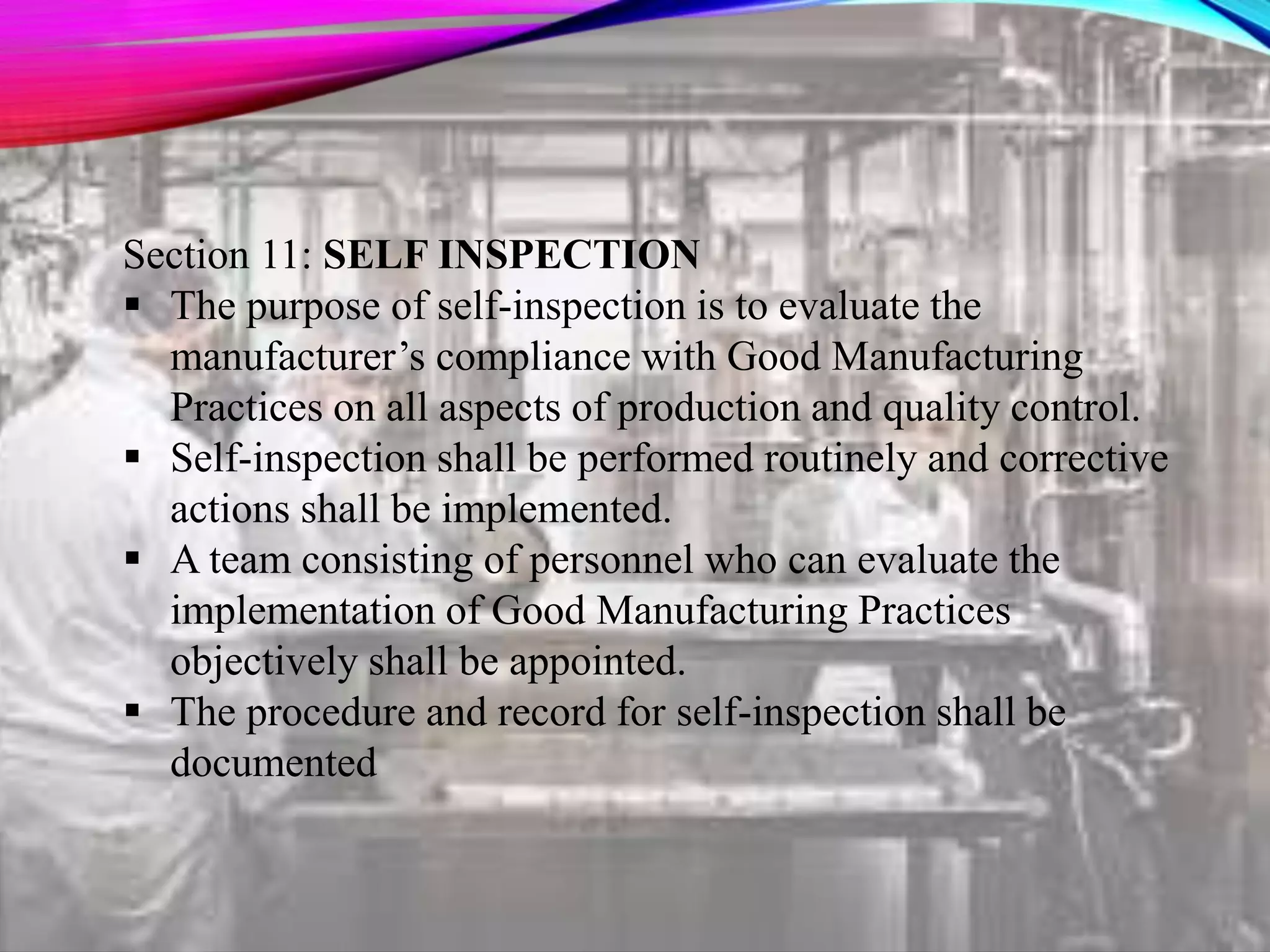 Section 11: SELF INSPECTION
 The purpose of self-inspection is to evaluate the
manufacturer’s compliance with Good Manufacturing
Practices on all aspects of production and quality control.
 Self-inspection shall be performed routinely and corrective
actions shall be implemented.
 A team consisting of personnel who can evaluate the
implementation of Good Manufacturing Practices
objectively shall be appointed.
 The procedure and record for self-inspection shall be
documented
 