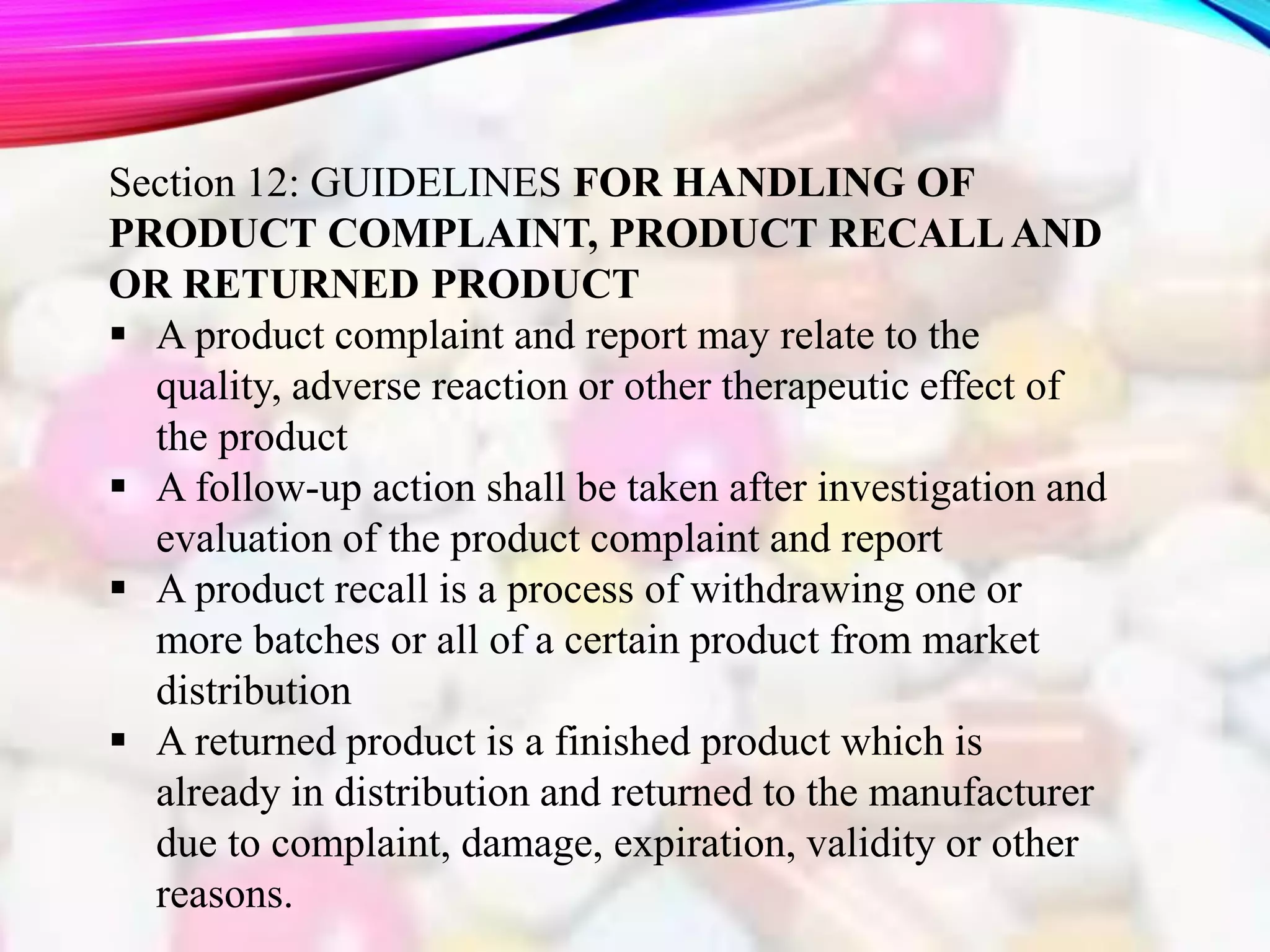 Section 12: GUIDELINES FOR HANDLING OF
PRODUCT COMPLAINT, PRODUCT RECALL AND
OR RETURNED PRODUCT
 A product complaint and report may relate to the
quality, adverse reaction or other therapeutic effect of
the product
 A follow-up action shall be taken after investigation and
evaluation of the product complaint and report
 A product recall is a process of withdrawing one or
more batches or all of a certain product from market
distribution
 A returned product is a finished product which is
already in distribution and returned to the manufacturer
due to complaint, damage, expiration, validity or other
reasons.
 