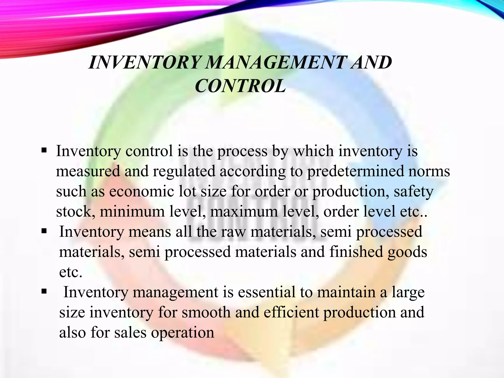 INVENTORY MANAGEMENT AND
CONTROL
 Inventory control is the process by which inventory is
measured and regulated according to predetermined norms
such as economic lot size for order or production, safety
stock, minimum level, maximum level, order level etc..
 Inventory means all the raw materials, semi processed
materials, semi processed materials and finished goods
etc.
 Inventory management is essential to maintain a large
size inventory for smooth and efficient production and
also for sales operation
 