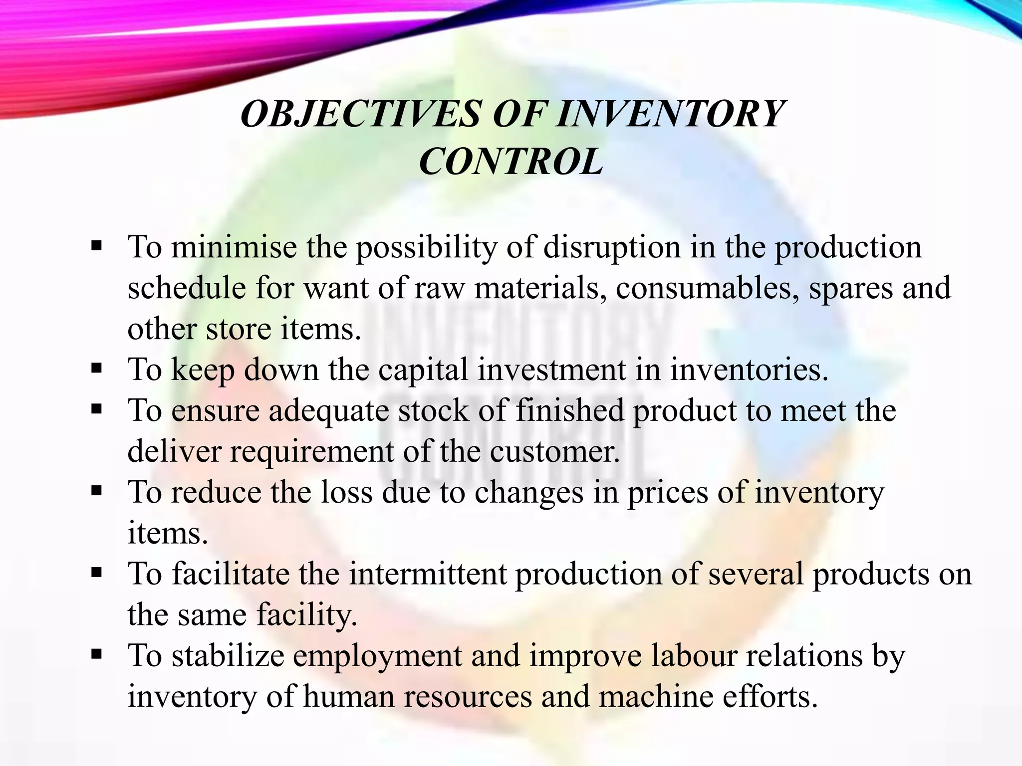  To minimise the possibility of disruption in the production
schedule for want of raw materials, consumables, spares and
other store items.
 To keep down the capital investment in inventories.
 To ensure adequate stock of finished product to meet the
deliver requirement of the customer.
 To reduce the loss due to changes in prices of inventory
items.
 To facilitate the intermittent production of several products on
the same facility.
 To stabilize employment and improve labour relations by
inventory of human resources and machine efforts.
OBJECTIVES OF INVENTORY
CONTROL
 
