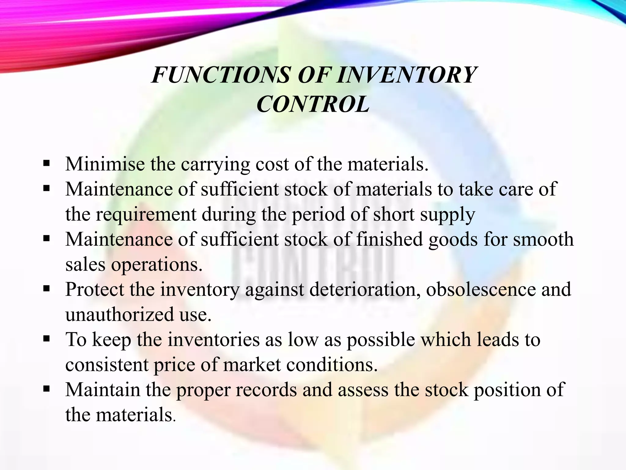  Minimise the carrying cost of the materials.
 Maintenance of sufficient stock of materials to take care of
the requirement during the period of short supply
 Maintenance of sufficient stock of finished goods for smooth
sales operations.
 Protect the inventory against deterioration, obsolescence and
unauthorized use.
 To keep the inventories as low as possible which leads to
consistent price of market conditions.
 Maintain the proper records and assess the stock position of
the materials.
FUNCTIONS OF INVENTORY
CONTROL
 